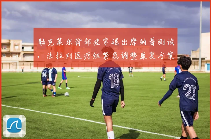 勒克莱尔背部痉挛退出摩纳哥测试，法拉利医疗组紧急调整康复方案