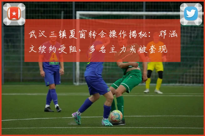武汉三镇夏窗转会操作揭秘：邓涵文续约受阻，多名主力或被套现