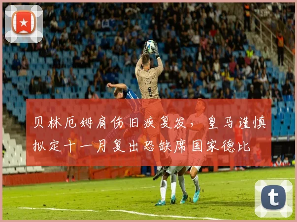 贝林厄姆肩伤旧疾复发，皇马谨慎拟定十一月复出恐缺席国家德比